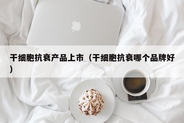 干细胞抗衰产品上市（干细胞抗衰哪个品牌好）