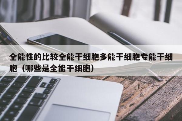 全能性的比较全能干细胞多能干细胞专能干细胞（哪些是全能干细胞）