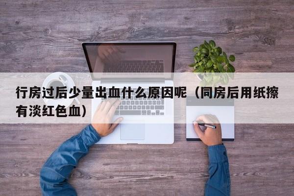 行房过后少量出血什么原因呢（同房后用纸擦有淡红色血）