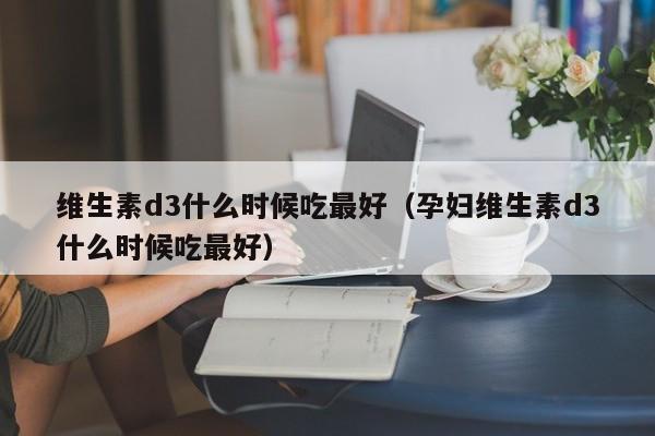 维生素d3什么时候吃最好（孕妇维生素d3什么时候吃最好）