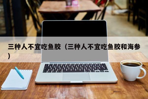 三种人不宜吃鱼胶（三种人不宜吃鱼胶和海参）