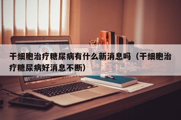 干细胞治疗糖尿病有什么新消息吗（干细胞治疗糖尿病好消息不断）