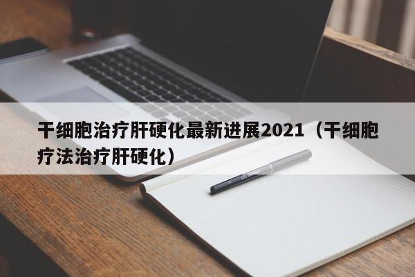 干细胞治疗肝硬化最新进展2021（干细胞疗法治疗肝硬化）
