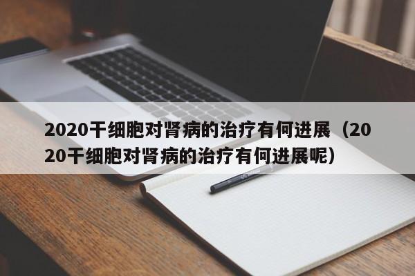 2020干细胞对肾病的治疗有何进展（2020干细胞对肾病的治疗有何进展呢）