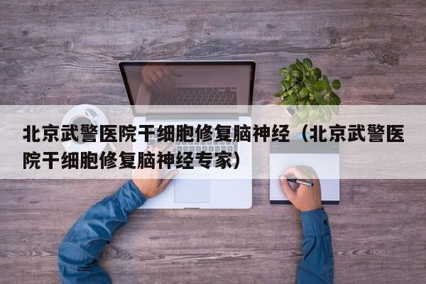 北京武警医院干细胞修复脑神经（北京武警医院干细胞修复脑神经专家）