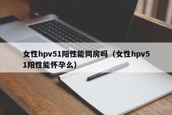 女性hpv51阳性能同房吗（女性hpv51阳性能怀孕么）