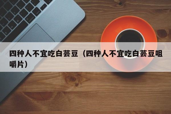 四种人不宜吃白芸豆（四种人不宜吃白芸豆咀嚼片）