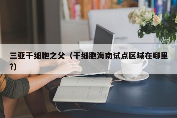 三亚干细胞之父（干细胞海南试点区域在哪里?）