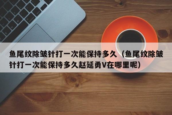 鱼尾纹除皱针打一次能保持多久（鱼尾纹除皱针打一次能保持多久赵延勇V在哪里呢）