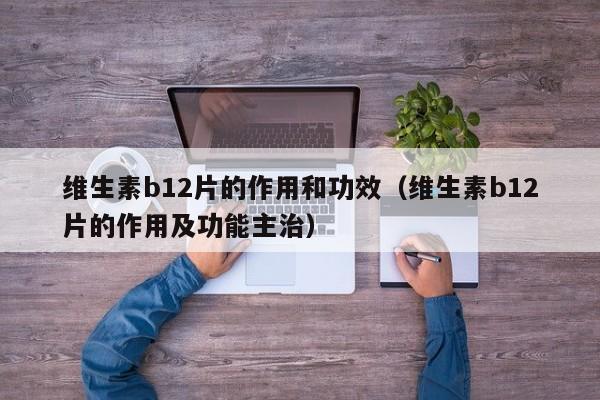 维生素b12片的作用和功效（维生素b12片的作用及功能主治）