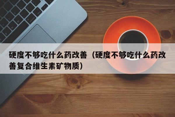 硬度不够吃什么药改善（硬度不够吃什么药改善复合维生素矿物质）