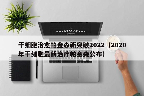 干细胞治愈帕金森新突破2022（2020年干细胞最新治疗帕金森公布）