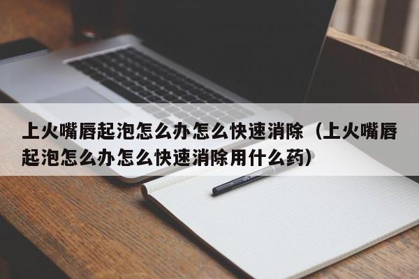 上火嘴唇起泡怎么办怎么快速消除（上火嘴唇起泡怎么办怎么快速消除用什么药）