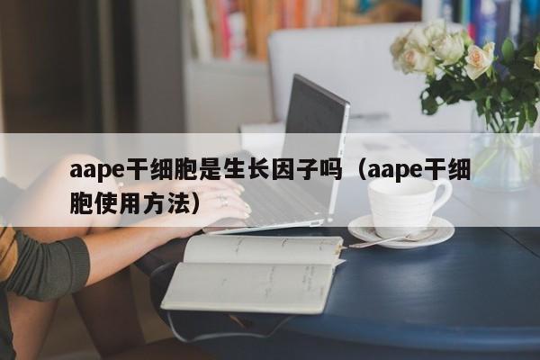aape干细胞是生长因子吗（aape干细胞使用方法）