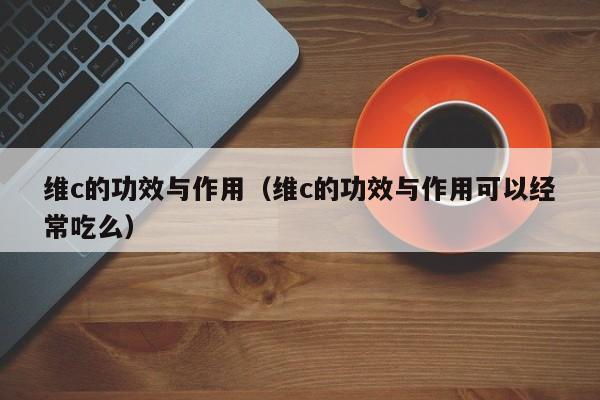 维c的功效与作用（维c的功效与作用可以经常吃么）