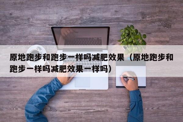 原地跑步和跑步一样吗减肥效果（原地跑步和跑步一样吗减肥效果一样吗）