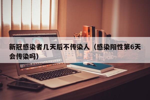 新冠感染者几天后不传染人（感染阳性第6天会传染吗）