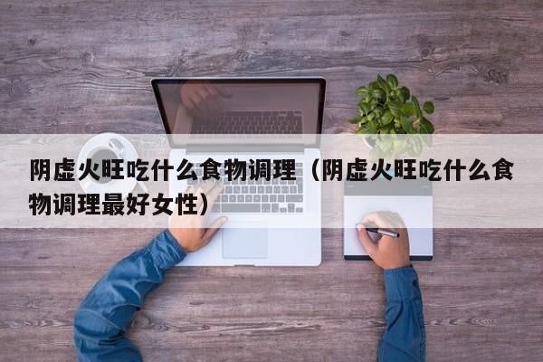 阴虚火旺吃什么食物调理（阴虚火旺吃什么食物调理最好女性）
