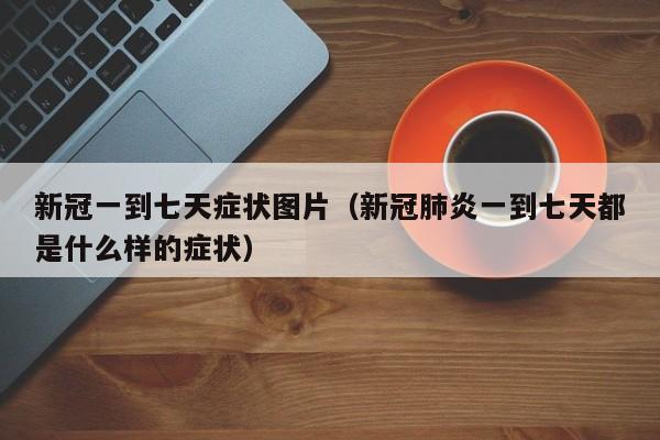 新冠一到七天症状图片（新冠肺炎一到七天都是什么样的症状）