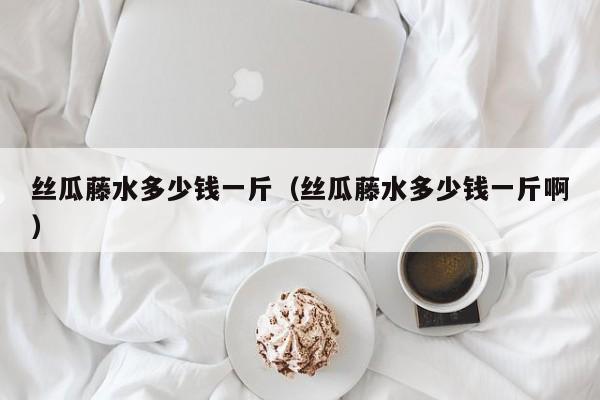 丝瓜藤水多少钱一斤（丝瓜藤水多少钱一斤啊）
