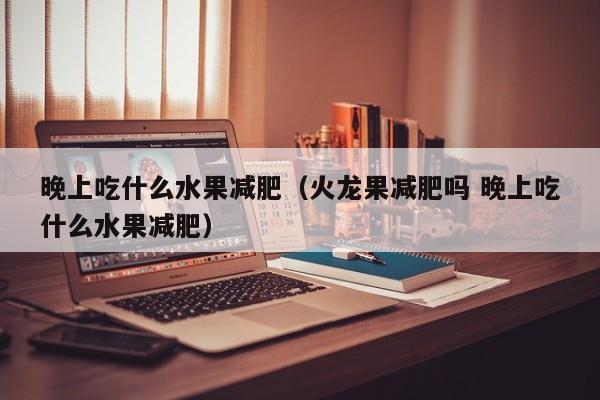 晚上吃什么水果减肥（火龙果减肥吗 晚上吃什么水果减肥）