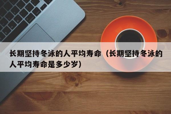 长期坚持冬泳的人平均寿命（长期坚持冬泳的人平均寿命是多少岁）