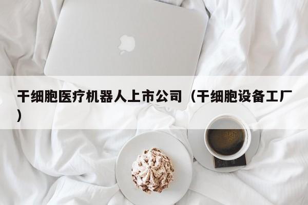 干细胞医疗机器人上市公司（干细胞设备工厂）