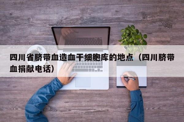 四川省脐带血造血干细胞库的地点（四川脐带血捐献电话）