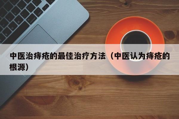 中医治痔疮的最佳治疗方法（中医认为痔疮的根源）