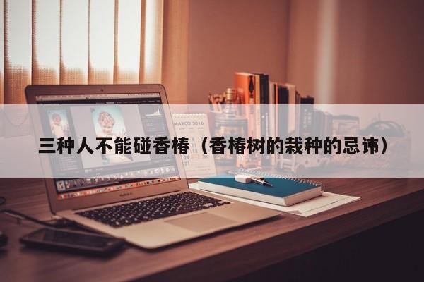 三种人不能碰香椿（香椿树的栽种的忌讳）