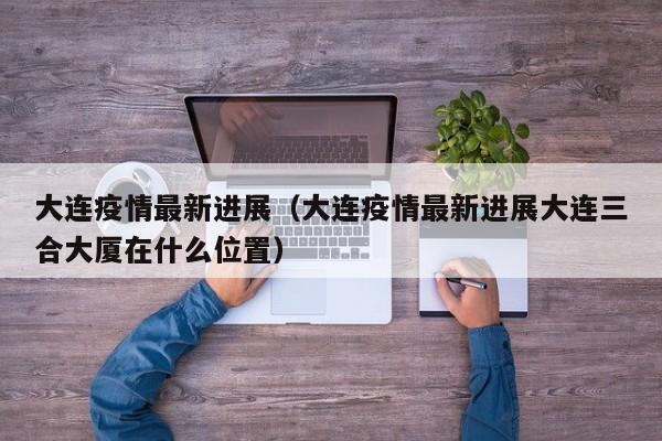 大连疫情最新进展（大连疫情最新进展大连三合大厦在什么位置）