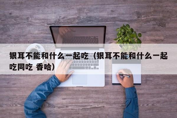 银耳不能和什么一起吃（银耳不能和什么一起吃同吃 香哈）