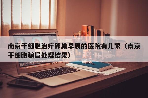 南京干细胞治疗卵巢早衰的医院有几家（南京干细胞骗局处理结果）