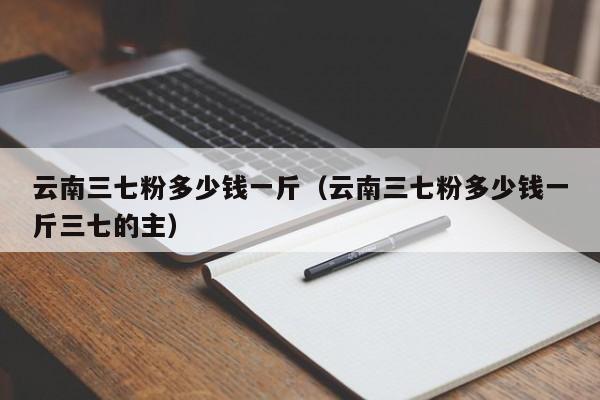 云南三七粉多少钱一斤（云南三七粉多少钱一斤三七的主）