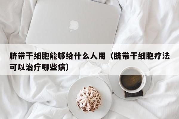 脐带干细胞能够给什么人用（脐带干细胞疗法可以治疗哪些病）