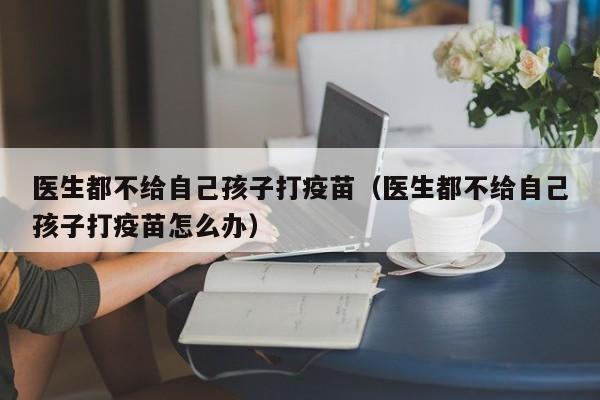 医生都不给自己孩子打疫苗（医生都不给自己孩子打疫苗怎么办）