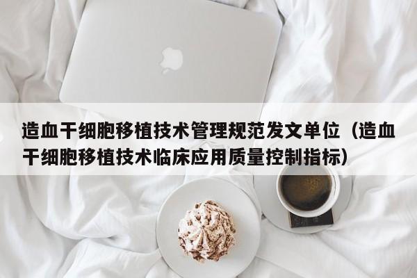 造血干细胞移植技术管理规范发文单位（造血干细胞移植技术临床应用质量控制指标）