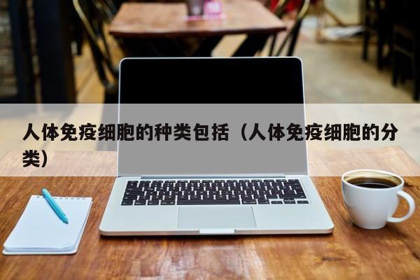 人体免疫细胞的种类包括（人体免疫细胞的分类）