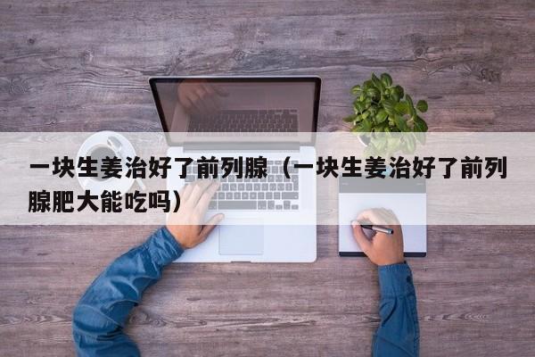 一块生姜治好了前列腺（一块生姜治好了前列腺肥大能吃吗）