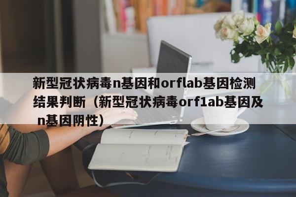 新型冠状病毒n基因和orflab基因检测结果判断（新型冠状病毒orf1ab基因及 n基因阴性）