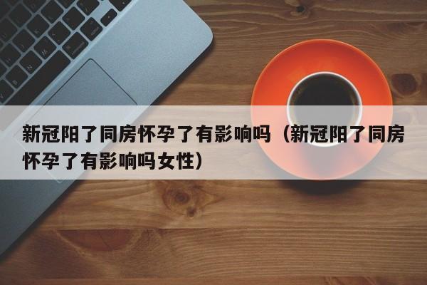 新冠阳了同房怀孕了有影响吗（新冠阳了同房怀孕了有影响吗女性）