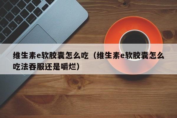 维生素e软胶囊怎么吃（维生素e软胶囊怎么吃法吞服还是嚼烂）