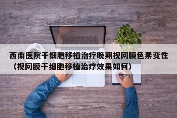 西南医院干细胞移植治疗晚期视网膜色素变性（视网膜干细胞移植治疗效果如何）