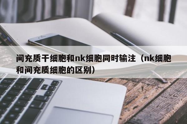 间充质干细胞和nk细胞同时输注（nk细胞和间充质细胞的区别）