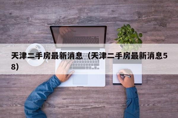 天津二手房最新消息（天津二手房最新消息58）
