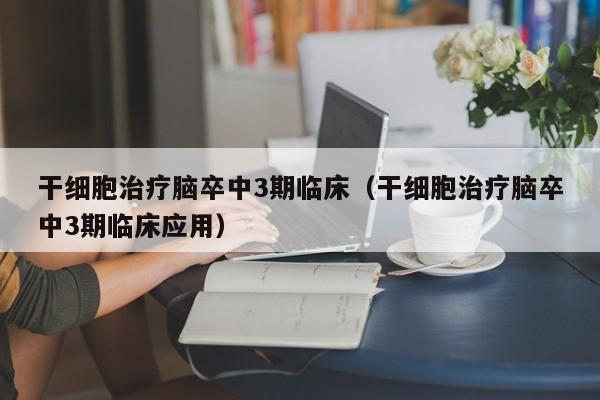 干细胞治疗脑卒中3期临床（干细胞治疗脑卒中3期临床应用）