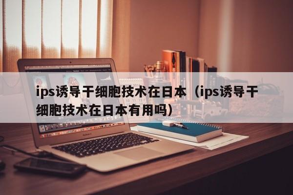 ips诱导干细胞技术在日本（ips诱导干细胞技术在日本有用吗）