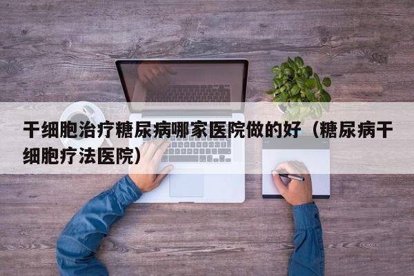 干细胞治疗糖尿病哪家医院做的好（糖尿病干细胞疗法医院）