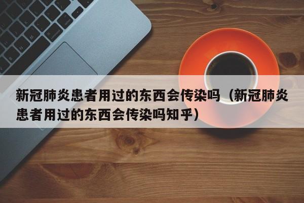 新冠肺炎患者用过的东西会传染吗（新冠肺炎患者用过的东西会传染吗知乎）