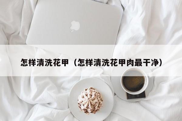 怎样清洗花甲（怎样清洗花甲肉最干净）